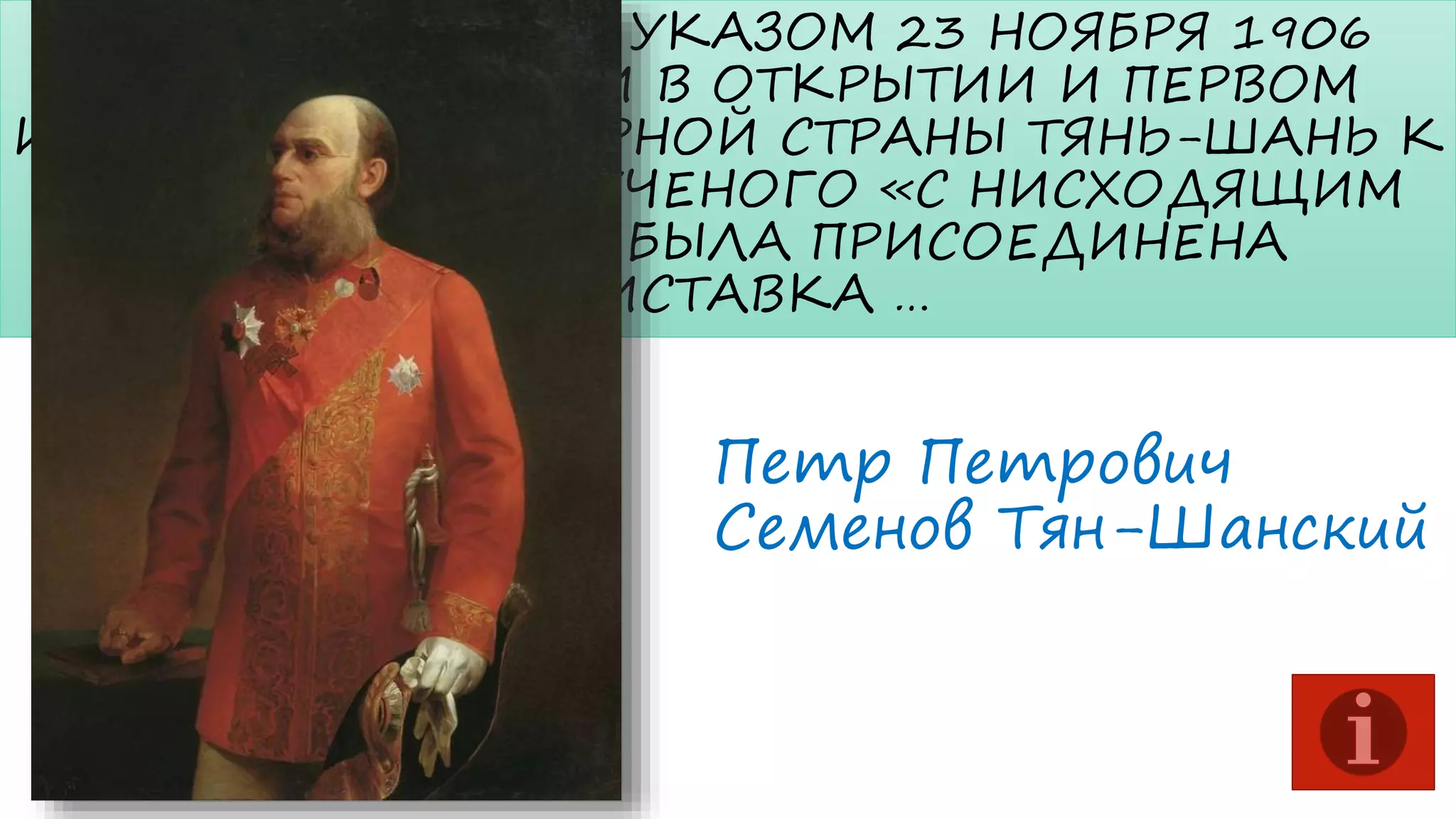 ИМПЕРАТОРСКИМ УКАЗОМ 23 НОЯБРЯ 1906
ГОДА ЗА ЗАСЛУГИ В ОТКРЫТИИ И ПЕРВОМ
ИССЛЕДОВАНИИ ГОРНОЙ СТРАНЫ ТЯНЬ-ШАНЬ К
ФАМИЛИИ ЭТОГО УЧЕНОГО «С НИСХОДЯЩИМ
ПОТОМСТВОМ» БЫЛА ПРИСОЕДИНЕНА
ПРИСТАВКА …

Петр Петрович
Семенов Тян-Шанский

 