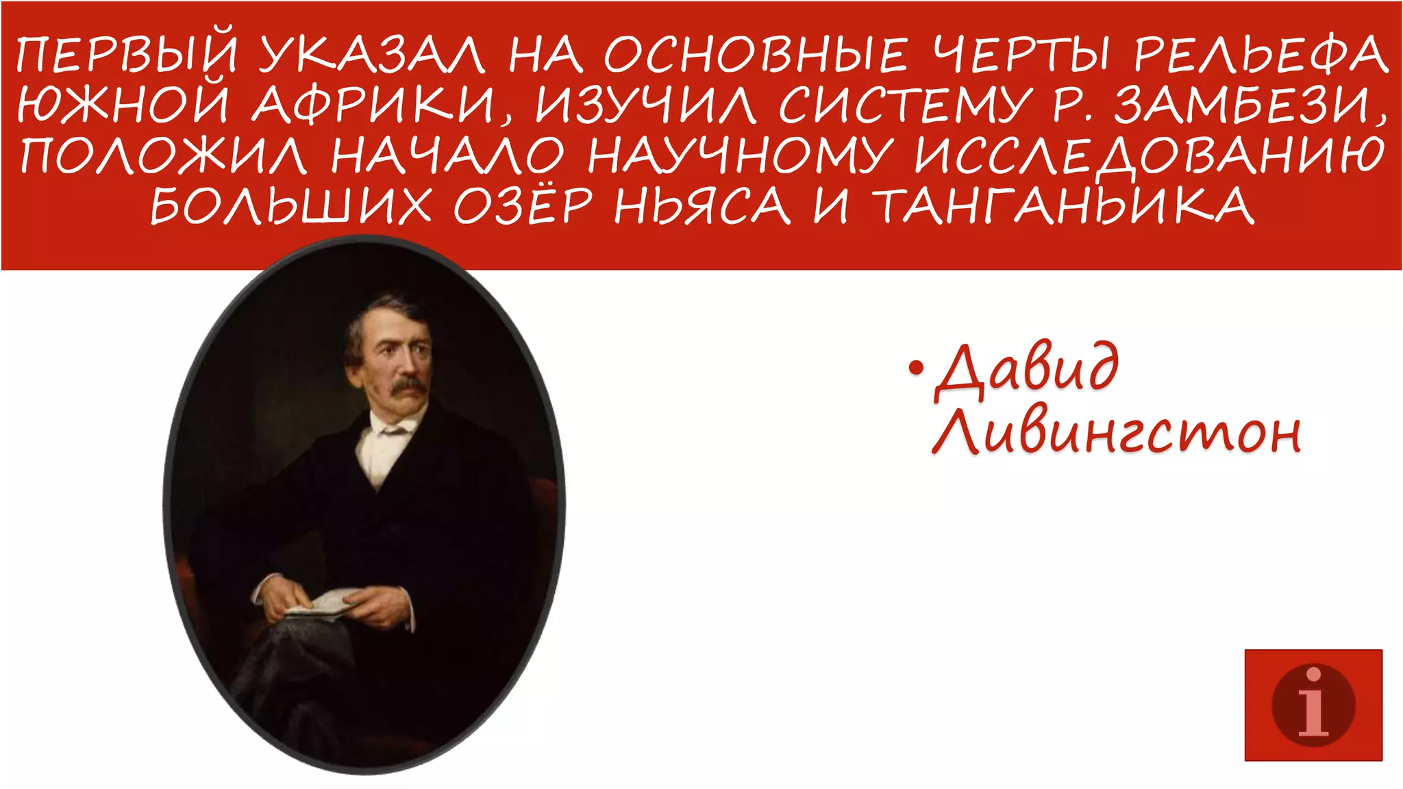 ПЕРВЫЙ УКАЗАЛ НА ОСНОВНЫЕ ЧЕРТЫ РЕЛЬЕФА
ЮЖНОЙ АФРИКИ, ИЗУЧИЛ СИСТЕМУ Р. ЗАМБЕЗИ,
ПОЛОЖИЛ НАЧАЛО НАУЧНОМУ ИССЛЕДОВАНИЮ
БОЛЬШИХ ОЗЁР НЬЯСА И ТАНГАНЬИКА

• Давид
Ливингстон

 