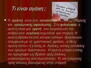 Τι είναι αγάπη ;
 Η αγά π η  είναι ένα συναίσθημα έντονης στοργής

και προσωπικής αφοσίωσης. Στη φιλοσοφία, η
αγάπη είναι μια αρετή που εκπροσωπεί την
ανθρώπινη ευγένεια,συμπόνια και στοργή. Η
αγάπη βρίσκεται στο κέντρο πολλών θρησκειών,
(σύμφωνα με τη χριστιανική φράση, «ὁ θεòς
ἀγάπη ἐστίν») ή επίσης οι Αγάπες, κοινές εστιάσεις
των πρώτων Χριστιανών. Η αγάπη μπορεί επίσης
να περιγραφεί ως δράση προς άλλους
υποκινούμενες από συμπόνοια.[ Ή, και ενέργειες
προς άλλους βασισμένες στην στοργή.

 