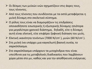  Οι δέσμες των μυϊκών ινών σχηματίζουν στις άκρες τους,
τους τένοντες.
 Από τους τένοντες που συνδέονται με τα οστά μεταφέρεται η
μυϊκή δύναμη στο σκελετικό σύστημα.
 Ο ρόλος τους είναι να διαμοιράζουν τις επιδράσεις
οποιασδήποτε εσωτερικής ή εξωτερικής δύναμης ηπιότερα
για μεγαλύτερο χρονικό διάστημα, δηλαδή, είτε η δύναμη
αυτή είναι ελκτική, είτε επιφέρει ξαφνική διάταση του μυός.
 Ελκτική ικανότητα τενόντων (7000 N/cm2 ), μυών (60 N/cm2 ).
 Στη μυϊκή ίνα υπάρχει μια καγκελωτή βασική ουσία, το
σαρκόπλασμα.
 Στο σαρκόπλασμα υπάρχουν τα μιτοχόνδρια που είναι
υπεύθυνα για τις μεταβολικές διαδικασίες που λαμβάνουν
χώρα μέσα στο μυ, καθώς και για την αποθήκευση ενέργειας.

 