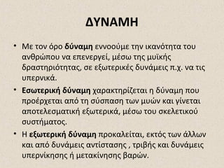 ΔΥΝΑΜΗ
• Με τον όρο δύναμη εννοούμε την ικανότητα του
ανθρώπου να επενεργεί, μέσω της μυϊκής
δραστηριότητας, σε εξωτερικές δυνάμεις π.χ. να τις
υπερνικά.
• Εσωτερική δύναμη χαρακτηρίζεται η δύναμη που
προέρχεται από τη σύσπαση των μυών και γίνεται
αποτελεσματική εξωτερικά, μέσω του σκελετικού
συστήματος.
• Η εξωτερική δύναμη προκαλείται, εκτός των άλλων
και από δυνάμεις αντίστασης , τριβής και δυνάμεις
υπερνίκησης ή μετακίνησης βαρών.

 