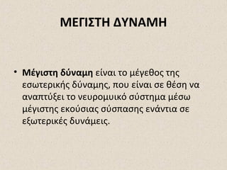 ΜΕΓΙΣΤΗ ΔΥΝΑΜΗ

• Μέγιστη δύναμη είναι το μέγεθος της
εσωτερικής δύναμης, που είναι σε θέση να
αναπτύξει το νευρομυικό σύστημα μέσω
μέγιστης εκούσιας σύσπασης ενάντια σε
εξωτερικές δυνάμεις.

 