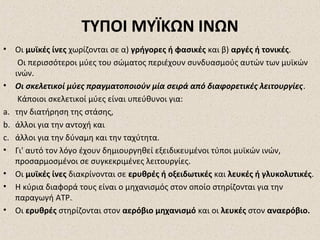 ΤΥΠΟΙ ΜΥΪΚΩΝ ΙΝΩΝ
•

Οι μυϊκές ίνες χωρίζονται σε α) γρήγορες ή φασικές και β) αργές ή τονικές.
Οι περισσότεροι μύες του σώματος περιέχουν συνδυασμούς αυτών των μυϊκών
ινών.
• Οι σκελετικοί μύες πραγματοποιούν μία σειρά από διαφορετικές λειτουργίες.
Κάποιοι σκελετικοί μύες είναι υπεύθυνοι για:
a. την διατήρηση της στάσης,
b. άλλοι για την αντοχή και
c. άλλοι για την δύναμη και την ταχύτητα.
• Γι' αυτό τον λόγο έχουν δημιουργηθεί εξειδικευμένοι τύποι μυϊκών ινών,
προσαρμοσμένοι σε συγκεκριμένες λειτουργίες.
• Οι μυϊκές ίνες διακρίνονται σε ερυθρές ή οξειδωτικές και λευκές ή γλυκολυτικές.
• Η κύρια διαφορά τους είναι ο μηχανισμός στον οποίο στηρίζονται για την
παραγωγή ATP.
• Οι ερυθρές στηρίζονται στον αερόβιο μηχανισμό και οι λευκές στον αναερόβιο.

 