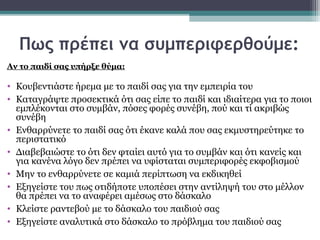 Πως πρέπει να συμπεριφερθούμε:
Αν το παιδί σας υπήρξε θύμα:

• Κουβεντιάστε ήρεμα με το παιδί σας για την εμπειρία του
• Καταγράψτε προσεκτικά ότι σας είπε το παιδί και ιδιαίτερα για το ποιοι
εμπλέκονται στο συμβάν, πόσες φορές συνέβη, πού και τί ακριβώς
συνέβη
• Ενθαρρύνετε το παιδί σας ότι έκανε καλά που σας εκμυστηρεύτηκε το
περιστατικό
• Διαβεβαιώστε το ότι δεν φταίει αυτό για το συμβάν και ότι κανείς και
για κανένα λόγο δεν πρέπει να υφίσταται συμπεριφορές εκφοβισμού
• Μην το ενθαρρύνετε σε καμιά περίπτωση να εκδικηθεί
• Εξηγείστε του πως οτιδήποτε υποπέσει στην αντίληψή του στο μέλλον
θα πρέπει να το αναφέρει αμέσως στο δάσκαλο
• Κλείστε ραντεβού με το δάσκαλο του παιδιού σας
• Εξηγείστε αναλυτικά στο δάσκαλο το πρόβλημα του παιδιού σας

 