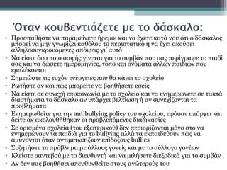 Όταν κουβεντιάζετε με το δάσκαλο:
• Προσπαθήστε να παραμείνετε ήρεμοι και να έχετε κατά νου ότι ο δάσκαλος
μπορεί να μην γνωρίζει καθόλου το περιστατικό ή να έχει ακούσει
αλληλοσυγκρουόμενες απόψεις γι’ αυτό
• Να είστε όσο ποιο σαφής γίνεται για το συμβάν που σας περίγραψε το παιδί
σας και να δώσετε ημερομηνίες, τόπο και ονόματα άλλων παιδιών που
εμπλέκονται
• Σημειώστε τις τυχόν ενέργειες που θα κάνει το σχολείο
• Ρωτήστε αν και πώς μπορείτε να βοηθήσετε εσείς
• Να είστε σε συνεχή επικοινωνία με το σχολείο και να ενημερώνετε σε τακτά
διαστήματα το δάσκαλο αν υπάρχει βελτίωση ή αν συνεχίζονται τα
προβλήματα
• Ενημερωθείτε για την antibullying policy του σχολείου, εφόσον υπάρχει και
δείτε αν ακολουθήθηκαν οι προβλεπόμενες διαδικασίες
• Σε ορισμένα σχολεία (του εξωτερικού) δεν περιορίζονται μόνο στο να
ενημερώνουν τα παιδιά για το bullying αλλά τα εκπαιδεύουν πώς να
αμύνονται όταν αντιμετωπίζουν επίδοξους bullies
• Συζητήστε το πρόβλημα με άλλους γονείς και με το σύλλογο γονέων
• Κλείστε ραντεβού με το διευθυντή και να μιλήσετε διεξοδικά για το συμβάν .
• Αν δεν σας βοηθήσει απευθυνθείτε στους ανώτερούς του

 