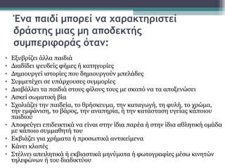 Ένα παιδί μπορεί να χαρακτηριστεί
δράστης μιας μη αποδεκτής
συμπεριφοράς όταν:
•
•
•
•
•
•
•
•
•
•
•

Εξυβρίζει άλλα παιδιά
Διαδίδει ψευδείς φήμες ή κατηγορίες
Δημιουργεί ιστορίες που δημιουργούν μπελάδες
Συμμετέχει σε υπάρχουσες συμμορίες
Διαβάλλει τα παιδιά στους φίλους τους με σκοπό να τα αποξενώσει
Ασκεί σωματική βία
Σχολιάζει την παιδεία, το θρήσκευμα, την καταγωγή, τη φυλή, το χρώμα,
την εμφάνιση, το βάρος, την αναπηρία, ή την κατάσταση υγείας κάποιου
παιδιού
Αποφεύγει επιδεικτικά να είναι στην ίδια παρέα ή στην ίδια αθλητική ομάδα
με κάποιο συμμαθητή του
Εκβιάζει για χρήματα ή προσωπικά αντικείμενα
Κάνει κλοπές
Στέλνει απειλητικά ή εκβιαστικά μηνύματα ή φωτογραφίες μέσω κινητών
τηλεφώνων ή του διαδικτύου

 