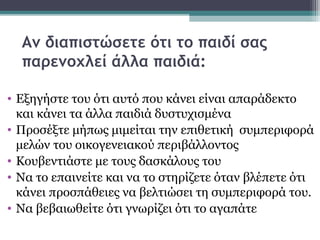 Αν διαπιστώσετε ότι το παιδί σας
παρενοχλεί άλλα παιδιά:
• Εξηγήστε του ότι αυτό που κάνει είναι απαράδεκτο
και κάνει τα άλλα παιδιά δυστυχισμένα
• Προσέξτε μήπως μιμείται την επιθετική συμπεριφορά
μελών του οικογενειακού περιβάλλοντος
• Κουβεντιάστε με τους δασκάλους του
• Να το επαινείτε και να το στηρίζετε όταν βλέπετε ότι
κάνει προσπάθειες να βελτιώσει τη συμπεριφορά του.
• Να βεβαιωθείτε ότι γνωρίζει ότι το αγαπάτε

 