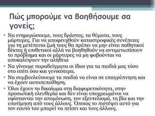 Πώς μπορούμε να βοηθήσουμε σα
γονείς;
• Να ενημερώσουμε, τους δράστες, τα θύματα, τους
μάρτυρες. Για να αποφευχθούν καταστροφικές συνέπειες
για τη μετέπειτα ζωή τους θα πρέπει να μην είναι παθητικοί
δέκτες ή επιθετικοί αλλά να βοηθηθούν να αντιμετωπίσουν
το πρόβλημα και οι μάρτυρες να μη φοβούνται να
αποκαλύψουν την αλήθεια
• Να γίνουμε παραδείγματα οι ίδιοι για τα παιδιά μας τόσο
στο σπίτι όσο και γενικότερα.
• Να συμβουλεύσουμε τα παιδιά να είναι σε επαγρύπνηση και
να έχουν αυτοπεποίθηση.
• Όλοι έχουν το δικαίωμα στη διαφορετικότητα, στην
προσωπική ελευθερία και δεν είναι υποχρεωμένοι να
υφίστανται την απομόνωση, τον εξευτελισμό, τη βία και την
υποτίμηση από τους άλλους. Όποιος το πιστέψει αυτό για
τον εαυτό του μπορεί να πείσει και τους άλλους.

 