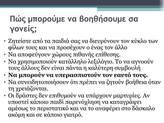 Πώς μπορούμε να βοηθήσουμε σα
γονείς;
• Ζητείστε από τα παιδιά σας να διευρύνουν τον κύκλο των
φίλων τους και να προσέχουν ο ένας τον άλλο
• Να αποφεύγουν χώρους πιθανής επίθεσης.
• Να χρησιμοποιούν κατάλληλο λεξιλόγιο. Το να αγνοούν
τους άλλους δεν είναι πάντα η καλύτερη συμβουλή
• Να μπορούν να υπερασπιστούν τον εαυτό τους.
• Να συνειδητοποιήσουν ότι πρέπει να ζητούν βοήθεια όταν
τη χρειάζονται.
• Οι δράστες δεν επιθυμούν να υπάρχουν μαρτυρίες. Αν
υποστεί κάποιο παιδί παρενόχληση να καταγράψει
αμέσως το περιστατικό και να το αναφέρει στο δάσκαλο
ακόμη και σε κάποιο γιατρό.

 
