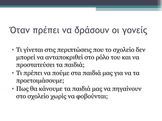 Όταν πρέπει να δράσουν οι γονείς
• Τι γίνεται στις περιπτώσεις που το σχολείο δεν
μπορεί να ανταποκριθεί στο ρόλο του και να
προστατεύσει τα παιδιά;
• Τι πρέπει να πούμε στα παιδιά μας για να τα
προετοιμάσουμε;
• Πως θα κάνουμε τα παιδιά μας να πηγαίνουν
στο σχολείο χωρίς να φοβούνται;

 