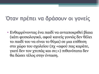 Όταν πρέπει να δράσουν οι γονείς
• Ενθαρρύνοντας ένα παιδί να ανταποκριθεί βίαια
(κάτι φυσιολογικό, αφού κανείς γονιός δεν θέλει
το παιδί του να είναι το θύμα) σε μια επίθεση
στο χώρο του σχολείου (πχ «αφού πας καράτε,
γιατί δεν τον χτυπάς και συ;») πιθανότατα δεν
θα δώσει τέλος στην ένταση.

 