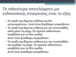 Τα πιθανότερα αποτελέσματα μια
ενδοσχολικής σύγκρουσης είναι τα εξής:
• Το παιδί σας δέχεται επίθεση και δεν
ανταποκρίνεται. Αυτό είναι ξεκάθαρα απαράδεκτο
• Το παιδί σας δέχεται επίθεση και την ανταποδίδει,
αλλά χάνει τη μάχη. Το σχολείο πιθανότατα
αποβάλλει και τα δύο παιδιά.
Αυτό είναι ξεκάθαρα Απαράδεκτο
• Το παιδί σας δέχεται επίθεση και την ανταποδίδει,
και κερδίζει τη μάχη. Το σχολείο πιθανότατα
αποβάλλει και τα δύο παιδιά.
Αυτό είναι ξεκάθαρα απαράδεκτο

 
