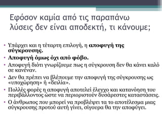 Εφόσον καμία από τις παραπάνω
λύσεις δεν είναι αποδεκτή, τι κάνουμε;
• Υπάρχει και η τέταρτη επιλογή, η αποφυγή της
σύγκρουσης.
• Αποφυγή όμως όχι από φόβο.
• Αποφυγή διότι γνωρίζουμε πως η σύγκρουση δεν θα κάνει καλό
σε κανέναν.
• Δεν θα πρέπει να βλέπουμε την αποφυγή της σύγκρουσης ως
«υποχώρηση» ή «δειλία».
• Πολλές φορές η αποφυγή αποτελεί έλεγχο και κατανόηση του
περιβάλλοντος ώστε να περιοριστούν δυσάρεστες καταστάσεις.
• Ο άνθρωπος που μπορεί να προβλέψει τα το αποτέλεσμα μιας
σύγκρουσης προτού αυτή γίνει, σίγουρα θα την αποφύγει.

 