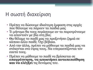 Η σωστή διαχείριση
• Πρέπει να δώσουμε ιδιαίτερη έμφαση στις αρχές
που θέλουμε να πάρουν τα παιδιά μας
• Τι μήνυμα θα τους περάσουμε αν τα παροτρύνουμε
να απαντούν με βία στη βία;
• Θα θέλαμε το παιδί μας να προξενήσει ζημιά σε
κάποιο άλλο παιδί; Όχι βέβαια.
• Από την άλλη, πρέπει να μάθουμε τα παιδιά μας να
στέκονται στο ύψος τους. Να υπερασπίζονται τον
εαυτό τους.
• Πρέπει να μάθουμε το παιδί να βρίσκεται σε
επαγρύπνηση, να αποκτήσει αυτοπεποίθηση
και να ελέγξει τις δυνάμεις του.

 