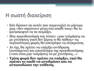 Η σωστή διαχείριση
• Εάν δώσουν σε αυτόν που παρενοχλεί το μήνυμα
πως «δεν σηκώνουν μύγα στο σπαθί τους» θα το
ξανασκεφτεί να τα πειράξει.
• Μια προειδοποίηση του τύπου: «μην τολμήσεις να
με χτυπήσεις γιατί δεν ξέρεις τι θα πάθεις» τις
περισσότερες φορές θα αποτρέψει τη σύγκρουση.
• Αν όχι, θα πρέπει να υπάρξει αντίδραση
(αυτοάμυνα) και επανάληψη της προειδοποίησης
(«σου είπα μην τολμήσεις να με χτυπήσεις…»
• Τρίτη φορά δεν πρέπει να υπάρξει, εκεί θα
πρέπει το παιδί να αντιδράσει και να
ανταποδώσει την επίθεση.

 