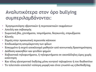 Αναλυτικότερα στον όρο bullying
συμπεριλαμβάνονται:
•
•
•
•
•
•
•
•
•

Χρησιμοποίηση υβριστικών ή περιπαικτικών εκφράσεων
Απειλές και εκβιασμός
Σωματική βία, χτυπήματα, τσιμπήματα, δαγκωνιές, σπρωξίματα
Κλοπές
Ζημιές στην προσωπική περιουσία κάποιου
Επιδιωκόμενη απομάκρυνση των φίλων
Εσκεμμένο ή συχνό αποκλεισμό μαθητών από κοινωνικές δραστηριότητες
Διάδοση κακοηθών και ψευδών φημών
Εκβιαστικά τηλεφωνήματα, ή τηλεφωνήματα σε ακατάλληλες ώρες χωρίς
απάντηση
• Και τέλος ηλεκτρονικό bullying μέσω κινητού τηλεφώνου ή του διαδικτύου
• Το τελευταίο αποτελεί νεότερη μορφή και είναι γνωστό ως cyberbullying.

 