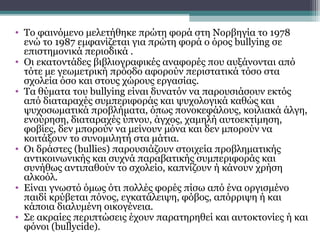 • Το φαινόμενο μελετήθηκε πρώτη φορά στη Νορβηγία το 1978
ενώ το 1987 εμφανίζεται για πρώτη φορά ο όρος bullying σε
επιστημονικά περιοδικά .
• Οι εκατοντάδες βιβλιογραφικές αναφορές που αυξάνονται από
τότε με γεωμετρική πρόοδο αφορούν περιστατικά τόσο στα
σχολεία όσο και στους χώρους εργασίας.
• Τα θύματα του bullying είναι δυνατόν να παρουσιάσουν εκτός
από διαταραχές συμπεριφοράς και ψυχολογικά καθώς και
ψυχοσωματικά προβλήματα, όπως πονοκεφάλους, κοιλιακά άλγη,
ενούρηση, διαταραχές ύπνου, άγχος, χαμηλή αυτοεκτίμηση,
φοβίες, δεν μπορούν να μείνουν μόνα και δεν μπορούν να
κοιτάξουν το συνομιλητή στα μάτια.
• Οι δράστες (bullies) παρουσιάζουν στοιχεία προβληματικής
αντικοινωνικής και συχνά παραβατικής συμπεριφοράς και
συνήθως αντιπαθούν το σχολείο, καπνίζουν ή κάνουν χρήση
αλκοόλ.
• Είναι γνωστό όμως ότι πολλές φορές πίσω από ένα οργισμένο
παιδί κρύβεται πόνος, εγκατάλειψη, φόβος, απόρριψη ή και
κάποια διαλυμένη οικογένεια.
• Σε ακραίες περιπτώσεις έχουν παρατηρηθεί και αυτοκτονίες ή και
φόνοι (bullycide).

 
