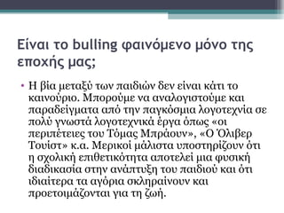 Είναι το bulling φαινόμενο μόνο της
εποχής μας;
• Η βία μεταξύ των παιδιών δεν είναι κάτι το
καινούριο. Μπορούμε να αναλογιστούμε και
παραδείγματα από την παγκόσμια λογοτεχνία σε
πολύ γνωστά λογοτεχνικά έργα όπως «οι
περιπέτειες του Τόμας Μπράουν», «Ο Όλιβερ
Τουίστ» κ.α. Μερικοί μάλιστα υποστηρίζουν ότι
η σχολική επιθετικότητα αποτελεί μια φυσική
διαδικασία στην ανάπτυξη του παιδιού και ότι
ιδιαίτερα τα αγόρια σκληραίνουν και
προετοιμάζονται για τη ζωή.

 