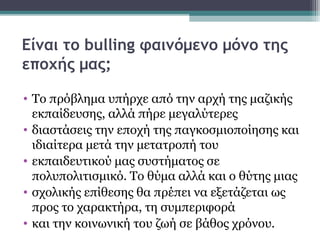 Είναι το bulling φαινόμενο μόνο της
εποχής μας;
• Το πρόβλημα υπήρχε από την αρχή της μαζικής
εκπαίδευσης, αλλά πήρε μεγαλύτερες
• διαστάσεις την εποχή της παγκοσμιοποίησης και
ιδιαίτερα μετά την μετατροπή του
• εκπαιδευτικού μας συστήματος σε
πολυπολιτισμικό. Το θύμα αλλά και ο θύτης μιας
• σχολικής επίθεσης θα πρέπει να εξετάζεται ως
προς το χαρακτήρα, τη συμπεριφορά
• και την κοινωνική του ζωή σε βάθος χρόνου.

 