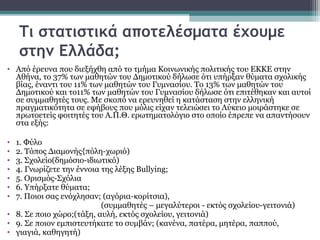 Τι στατιστικά αποτελέσματα έχουμε
στην Ελλάδα;
• Από έρευνα που διεξήχθη από το τμήμα Κοινωνικής πολιτικής του ΕΚΚΕ στην
Αθήνα, το 37% των μαθητών του Δημοτικού δήλωσε ότι υπήρξαν θύματα σχολικής
βίας, έναντι του 11% των μαθητών του Γυμνασίου. Το 13% των μαθητών του
Δημοτικού και το11% των μαθητών του Γυμνασίου δήλωσε ότι επιτέθηκαν και αυτοί
σε συμμαθητές τους. Με σκοπό να ερευνηθεί η κατάσταση στην ελληνική
πραγματικότητα σε εφήβους που μόλις είχαν τελειώσει το Λύκειο μοιράστηκε σε
πρωτοετείς φοιτητές του Α.Π.Θ. ερωτηματολόγιο στο οποίο έπρεπε να απαντήσουν
στα εξής:
•
•
•
•
•
•
•

1. Φύλο
2. Τόπος Διαμονής{πόλη-χωριό)
3. Σχολείο(δημόσιο-ιδιωτικό)
4. Γνωρίζετε την έννοια της λέξης Bullying;
5. Ορισμός-Σχόλια
6. Υπήρξατε θύματα;
7. Ποιοι σας ενόχλησαν; (αγόρια-κορίτσια),
(συμμαθητές – μεγαλύτεροι - εκτός σχολείου-γειτονιά)
• 8. Σε ποιο χώρο;(τάξη, αυλή, εκτός σχολείου, γειτονιά)
• 9. Σε ποιον εμπιστευτήκατε το συμβάν; (κανένα, πατέρα, μητέρα, παππού,
• γιαγιά, καθηγητή)

 