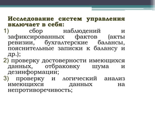Исследование систем управления
включает в себя:
1)
сбор
наблюдений
и
зафиксированных
фактов
(акты
ревизии,
бухгалтерские
балансы,
пояснительные записки к балансу и
др.);
2) проверку достоверности имеющихся
данных,
отбраковку
шума
и
дезинформации;
3) проверку и логический анализ
имеющихся
данных
на
непротиворечивость;

 