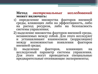 Метод
экстремальных
исследований
может включать:
1) определение множества факторов внешней
среды, влияющих либо на эффективность, либо
на расход ресурсов, либо на безопасность
системы управления;
2) выделение множества факторов внешней среды,
независимых между собой. Для этого исследуют
и устанавливают взаимосвязи (корреляцию)
между возможностью появления факторов
внешней среды;
3)
выделение
факторов,
влияющих
на
исследуемый параметр системы управления.
Для этого могут проводиться специальные
предварительные отсеивающие эксперименты;

 