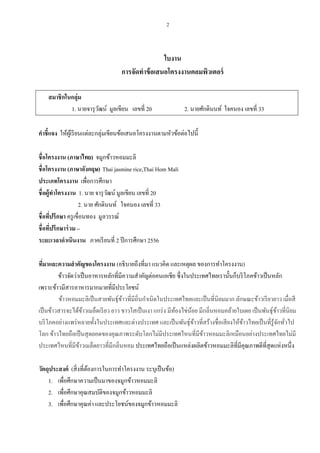 2

ใบงาน
การจัดทาข้ อเสนอโครงงานคอมพิวเตอร์
สมาชิ กในกลุ่ม
1. นายจารุ วฒน์ มูลเขียน เลขที่ 20
ั

2. นายศักดินนท์ ใจคนอง เลขที่ 33

คาชี้แจง ให้ผเู ้ รี ยนแต่ละกลุ่มเขียนข้อเสนอโครงงานตามหัวข้อต่อไปนี้
ชื่อโครงงาน (ภาษาไทย) จมูกข้าวหอมมะลิ
ชื่อโครงงาน (ภาษาอังกฤษ) Thai jasmine rice,Thai Hom Mali
ประเภทโครงงาน เพื่อการศึกษา
ชื่ อผู้ทาโครงงาน 1. นาย จารุ วฒน์ มูลเขียน เลขที่ 20
ั
2. นาย ศักดินนท์ ใจคนอง เลขที่ 33
ชื่อทีปรึกษา ครู เขื่อนทอง มูลวรรณ์
่
ชื่อทีปรึกษาร่ วม –
่
ระยะเวลาดาเนินงาน ภาคเรี ยนที่ 2 ปี การศึกษา 2556
ทีมาและความสาคัญของโครงงาน (อธิบายถึงที่มา แนวคิด และเหตุผล ของการทาโครงงาน)
่
ข้าวจัดว่าเป็ นอาหารหลักที่มีความสาคัญต่อคนเอเชีย ซึ่ งในประเทศไทยเรานั้นก็บริ โภคข้าวเป็ นหลัก
เพราะข้าวมีสารอาหารมากมายที่มีประโยชน์
ข้าวหอมมะลิเป็ นสายพันธุ์ขาวที่มีถิ่นกาเนิดในประเทศไทยและเป็ นที่นิยมมาก ลักษณะข้าวเรี ยวยาว เมื่อสี
้
เป็ นข้าวสารจะได้ขาวเมล็ดเรี ยว ยาว ขาวใสเป็ นเงา แกร่ ง มีทองไข่นอย มีกลิ่นหอมคล้ายใบเตย เป็ นพันธุ์ขาวที่นิยม
้
้
้
้
บริ โภคอย่างแพร่ หลายทั้งในประเทศและต่างประเทศ และเป็ นพันธุ์ขาวที่สร้างชื่อเสี ยงให้ขาวไทยเป็ นที่รู้จกทัวไป
้
้
ั ่
โลก ข้าวไทยถือเป็ นสุ ดยอดของคุณภาพระดับโลกไม่มีประเทศไหนที่มีขาวหอมมะลิเหมือนอย่างประเทศไทยไม่มี
้
ประเทศไหนที่มีขาวเมล็ดยาวที่มีกลิ่นหอม ประเทศไทยถือเป็ นแหล่งผลิตข้าวหอมมะลิที่มีคุณภาพดีที่สุดแห่งหนึ่ง
้
วัตถุประสงค์ (สิ่ งที่ตองการในการทาโครงงาน ระบุเป็ นข้อ)
้
1. เพื่อศึกษาความเป็ นมาของจมูกข้าวหอมมะลิ
2. เพือศึกษาคุณสมบัติของจมูกข้าวหอมมะลิ
่
3. เพื่อศึกษาคุณค่า และประโยชน์ของจมูกข้าวหอมมะลิ

 