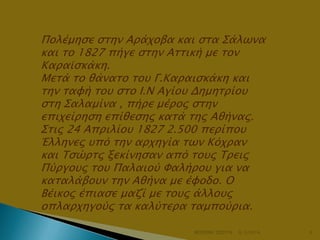 Πολέμηςε ςσην Απάφοβα και ςσα Σάλψνα
και σο 1827 πήγε ςσην Ασσική με σον
Καπαωςκάκη.
Μεσά σο θάνασο σοτ Γ.Καπαιςκάκη και
σην σαυή σοτ ςσο Ι.Ν Αγίοτ Δημησπίοτ
ςση Σαλαμίνα , πήπε μέπορ ςσην
επιφείπηςη επίθεςηρ κασά σηρ Αθήναρ.
Σσιρ 24 Αππιλίοτ 1827 2.500 πεπίποτ
Έλληνερ τπό σην απφηγία σψν Κόφπαν
και Τςώπσρ ξεκίνηςαν από σοτρ Τπειρ
Πύπγοτρ σοτ Παλαιού Φαλήποτ για να
κασαλάβοτν σην Αθήνα με έυοδο. Ο
Βέικορ έπιαςε μαζί με σοτρ άλλοτρ
οπλαπφηγούρ σα καλύσεπα σαμπούπια.
ΦΩΤΕΙΝΗ ΤΣΟΥΓΑ

6/3/2014

6

 
