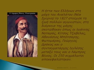Η ήσσα σψν Ελλήνψν ςση
μάφη σοτ Αναλάσοτ (Νέα
Σμύπνη) σο 1827 ςσοίφιςε ση
ζψή πολλών αγψνιςσών, ςση
διάπκεια σηρ μάφηρ
ςκοσώθηκαν όπψρ οι Ιψάννηρ
Νοσαπάρ, Κίσςορ Τζαβέλαρ,
Αθανάςιορ Μπόσςαπηρ,
Φψσομάπαρ, Γεώπγιορ
Δπάκορ και ο
ςτνσαγμασάπφηρ Ιγγλέςηρ
μεσαξύ σοτρ και ο Λάμππορ
Βέικορ. Οι 250 αιφμάλψσοι
αποκευαλίςσηκαν.
ΦΩΤΕΙΝΗ ΤΣΟΥΓΑ

6/3/2014

7

 