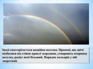 Іноді спостерігається подвійна веселка. Промені, що двічі
відбилися від стінок краплі зсередини, утворюють вторинну
веселку, радіус якої більший. Порядок кольорів у ній
зворотний.

 