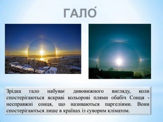Зрідка гало набуває дивовижного вигляду, коли
спостерігаються яскраві кольорові плями обабіч Сонця несправжні сонця, що називаються паргеліями. Вони
спостерігаються лише в країнах із суворим кліматом.

 