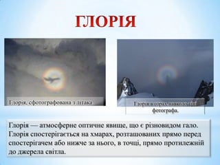 Глорія, сфотографована з літака.

Глорія в горах навколо тіні
фотографа.

Глорія — атмосферне оптичне явище, що є різновидом гало.
Глорія спостерігається на хмарах, розташованих прямо перед
спостерігачем або нижче за нього, в точці, прямо протилежній
до джерела світла.

 