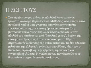  Στις αρχές του 9ου αιώνα, οι αδελφοί Κωνσταντίνος

(μοναστικό όνομα Κύριλλος) και Μεθόδιος, δύο από τα επτά
συνολικά παιδιά μιας γνωστής οικογένειας της πόλης
της Θεσσαλονίκης, με έντονη θρησκευτικότητα. Στη
βιογραφία του ο Άγιος Κύριλλος ισχυρίζεται ότι με τον
αδελφό του κατάγονται από "βασιλικό γένος". Εκείνη την
εποχή ο πατέρας τους ήταν υπεύθυνος για τα θέματα
στρατιωτικής διοίκησης της αυτοκρατορίας. Τα δύο αδέλφια
μιλούσαν την ελληνική, ενώ είχαν σπουδάσει, ιδιαίτερα ο
Κύριλλος, τη σλαβική , την εβραϊκή, τη συριακή και
την αραβική γλώσσα, Η γνώση αυτών των γλωσσών τους
διευκόλυνε στη μετέπειτα διακονία τους.

 