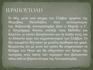 Το 863, μετά από αίτημα του Σλάβου ηγεμόνα της
Μοραβίας
Ρατισλάβου,
όταν
αυτοκράτορας
της Βυζαντινής αυτοκρατορίας ήταν ο Μιχαήλ ο Γ',
ο Πατριάρχης Φώτιος επέλεξε τους Μεθόδιο και
Κύριλλο, οι οποίοι διακρίνονταν για τη σοφία τους, για
το δύσκολο έργο του εκχριστιανισμού των Σλάβων. Οι
δύο ιερωμένοι δέχτηκαν με μεγάλη προθυμία και χαρά,
θεωρώντας ότι με αυτό τον τρόπο θα υπηρετούσαν το
θέλημα του Θεού και θα οδηγούσαν στο δρόμο της
σωτηρίας τους λαούς των περιοχών που βρίσκονταν
πάνω από τα βόρεια σύνορα της Αυτοκρατορίας.

 