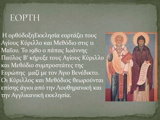 Η ορθόδοξηΕκκλησία εορτάζει τους
Αγίους Κύριλλο και Μεθόδιο στις 11
Μαΐου. Το 1980 ο πάπας Ιωάννης
Παύλος Β‘ κήρυξε τους Αγίους Κύριλλο
και Μεθόδιο συμπροστάτες της
Ευρώπης μαζί με τον Άγιο Βενέδικτο.
Οι Κύριλλος και Μεθόδιος θεωρούνται
επίσης άγιοι από την Λουθηρανική και
την Αγγλικανική εκκλησία.

 