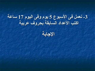 ‫3- نعمل فى السبوع 5 يوم وفى اليوم 71 ساعة‬
‫اكتب العداد السابقة بحروف عربية‬

‫الاجابة‬

 