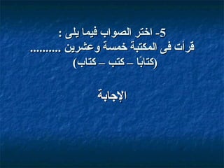 ‫5- اختر الصوا ب فيما يلى :‬
‫قرأت فى المكتبة خمسة وعشرين ..........‬
‫)كتابا – كتب – كتا ب(‬
‫اً‬

‫الاجابة‬

 