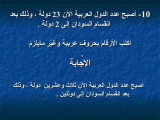 ‫01- أصبح عدد الدول العربية ال ن 32 دولة ، وذلك بعد‬
‫انقسام السودا ن إلى 2 دولة .‬
‫اكتب القرقام بحروف عربية وغير مايلزم‬
‫رّ‬

‫.‬

‫الاجابة‬
‫أصبح عدد الدول العربية ال ن ثل ث وعشرين دولة،ً، وذلك‬
‫بعد انقسام السودا ن إلى دولتين .‬

 