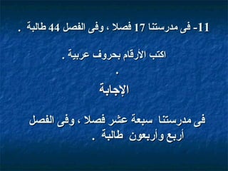 ‫11- فى مدقرستنا 71 فصل ، وفى الفصل 44 طالبة .‬
‫اكتب القرقام بحروف عربية .‬

‫.‬

‫الاجابة‬
‫فى مدقرستنا سبعة عشر فصل ، وفى الفصل‬
‫أقربع وأقربعو ن طالبة .‬

 