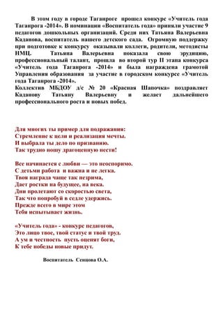 В этом году в городе Таганроге прошел конкурс «Учитель года
Таганрога -2014». В номинации «Воспитатель года» приняли участие 9
педагогов дошкольных организаций. Среди них Татьяна Валерьевна
Каданова, воспитатель нашего детского сада. Огромную поддержку
при подготовке к конкурсу оказывали коллеги, родители, методисты
НМЦ.
Татьяна
Валерьевна
показала
свою
эрудицию,
профессиональный талант, прошла во второй тур II этапа конкурса
«Учитель года Таганрога -2014» и была награждена грамотой
Управления образования за участие в городском конкурсе «Учитель
года Таганрога -2014».
Коллектив МБДОУ д/с № 20 «Красная Шапочка» поздравляет
Каданову
Татьяну
Валерьевну
и
желает
дальнейшего
профессионального роста и новых побед.

Для многих ты пример для подражания:
Стремление к цели и реализация мечты.
И выбрала ты дело по призванию.
Так трудно ношу драгоценную нести!
Все начинается с любви — это неоспоримо.
С детьми работа и важна и не легка.
Твоя награда чаще так незрима,
Дает ростки на будущее, на века.
Дни пролетают со скоростью света,
Так что попробуй в седле удержись.
Прежде всего в мире этом
Тебя испытывает жизнь.
«Учитель года» - конкурс педагогов,
Это лицо твое, твой статус и твой труд.
А ум и честность пусть оценят боги,
К тебе победы новые придут.
Воспитатель Сенцова О.А.

 