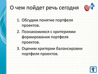 О чем пойдет речь сегодня
1. Обсудим понятие портфеля
проектов.
2. Познакомимся с критериями
формирования портфеля
проектов.
3. Оценим критерии балансировки
портфеля проектов.

 