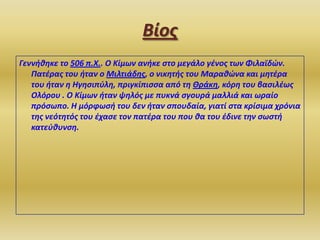Βίοσ
Γεννήθηκε το 506 π.Χ.. Ο Κίμων ανήκε ςτο μεγάλο γζνοσ των Φιλαϊδϊν.
Πατζρασ του ήταν ο Μιλτιάδησ, ο νικητήσ του Μαραθϊνα και μητζρα
του ήταν η Ηγηςιπφλη, πριγκίπιςςα από τη Θράκη, κόρη του βαςιλζωσ
Ολόρου . Ο Κίμων ήταν ψηλόσ με πυκνά ςγουρά μαλλιά και ωραίο
πρόςωπο. Η μόρφωςή του δεν ήταν ςπουδαία, γιατί ςτα κρίςιμα χρόνια
τησ νεότητόσ του ζχαςε τον πατζρα του που θα του ζδινε την ςωςτή
κατεφθυνςη.

 