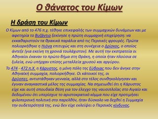 Ο θάνατοσ του Κίμων
Η δράςη του Κίμων
Ο Κίμων από το 476 π.χ. τζκθκε επικεφαλισ των ςυμμαχικϊν δυνάμεων και με
αφετθρία το Βυηάντιο ξεκίνθςε θ πρϊτθ ςυμμαχικι επιχείρθςθ: να
εκκακαριςτοφν τα κρακικά παράλια από τισ Περςικζσ φρουρζσ. Πρϊτα
πολιορκικθκε θ Ηιόνα επιτυχϊσ και ςτθ ςυνζχεια ο Δρίςκοσ, ο οποίοσ
άντεξε (για εκείνθ τθ χρονιά τουλάχιςτον). Με αυτι τθν εκςτρατεία οι
Ακθναίοι ζκαναν το πρϊτο βιμα ςτθ Θράκθ, θ οποία ιταν πλοφςια ςε
ξυλεία, ενϊ υπιρχαν επίςθσ μεταλλεία χρυςοφ και αργφρου.
Το 474 - 472 π.Χ. θ Κάρυςτοσ, θ μόνθ πόλθ τθσ Εφβοιασ που δεν άνθκε ςτθν
Ακθναϊκι ςυμμαχία, πολιορκικθκε. Οι κάτοικοί τθσ, οι
Δρφοπεσ, αντιςτάκθκαν γενναία, αλλά ςτο τζλοσ ςυνκθκολόγθςαν και
ζγιναν αναγκαςτικά μζλοσ τθσ ςυμμαχίασ. Να ςθμειωκεί ότι θ Κάρυςτοσ
είχε και αυτι ςπουδαία κζςθ για τον ζλεγχο τθσ ναυςιπλοΐασ ςτο Αιγαίο και
δεδομζνου ότι υπερίςχυε το αριςτοκρατικό κόμμα που είχε προτιμιςει
φιλοπερςικι πολιτικι ςτο παρελκόν, ιταν δφςκολο να δεχκεί θ Συμμαχία
τθν ουδετερότθτά τθσ, ενϊ δεν είχε εκλείψει ο Περςικόσ κίνδυνοσ.

 