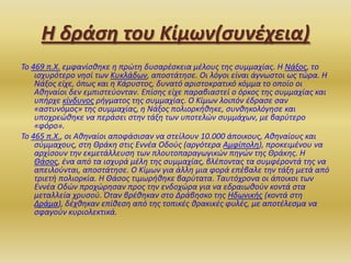 Η δράςη του Κίμων(ςυνζχεια)
Το 469 π.Χ. εμφανίςκθκε θ πρϊτθ δυςαρζςκεια μζλουσ τθσ ςυμμαχίασ. Η Νάξοσ, το
ιςχυρότερο νθςί των Κυκλάδων, αποςτάτθςε. Οι λόγοι είναι άγνωςτοι ωσ τϊρα. Η
Νάξοσ είχε, όπωσ και θ Κάρυςτοσ, δυνατό αριςτοκρατικό κόμμα το οποίο οι
Ακθναίοι δεν εμπιςτεφονταν. Επίςθσ είχε παραβιαςτεί ο όρκοσ τθσ ςυμμαχίασ και
υπιρχε κίνδυνοσ ριγματοσ τθσ ςυμμαχίασ. Ο Κίμων λοιπόν ζδραςε ςαν
«αςτυνόμοσ» τθσ ςυμμαχίασ, θ Νάξοσ πολιορκικθκε, ςυνκθκολόγθςε και
υποχρεϊκθκε να περάςει ςτθν τάξθ των υποτελϊν ςυμμάχων, με βαρφτερο
«φόρο».
Το 465 π.Χ., οι Ακθναίοι αποφάςιςαν να ςτείλουν 10.000 άποικουσ, Ακθναίουσ και
ςφμμαχουσ, ςτθ Θράκθ ςτισ Εννζα Οδοφσ (αργότερα Αμφίπολθ), προκειμζνου να
αρχίςουν τθν εκμετάλλευςθ των πλουτοπαραγωγικϊν πθγϊν τθσ Θράκθσ. Η
Θάςοσ, ζνα από τα ιςχυρά μζλθ τθσ ςυμμαχίασ, βλζποντασ τα ςυμφζροντά τθσ να
απειλοφνται, αποςτάτθςε. Ο Κίμων για άλλθ μια φορά επζβαλε τθν τάξθ μετά από
τριετι πολιορκία. Η Θάςοσ τιμωρικθκε βαρφτατα. Ταυτόχρονα οι άποικοι των
Εννζα Οδϊν προχϊρθςαν προσ τθν ενδοχϊρα για να εδραιωκοφν κοντά ςτα
μεταλλεία χρυςοφ. Όταν βρζκθκαν ςτο Δράβθςκο τθσ Ηδωνικισ (κοντά ςτθ
Δράμα), δζχκθκαν επίκεςθ από τθσ τοπικζσ κρακικζσ φυλζσ, με αποτζλεςμα να
ςφαγοφν κυριολεκτικά.

 