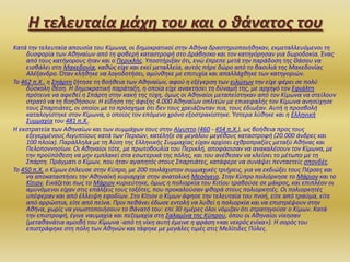 Η τελευταία μάχη του και ο θάνατοσ του
Κατά τθν τελευταία απουςία του Κίμωνα, οι δθμοκρατικοί ςτθν Ακινα δραςτθριοποιικθκαν, εκμεταλλευόμενοι τθ
δυςφορία των Ακθναίων από τθ φοβερι καταςτροφι ςτο Δράβθςκο και τον κατθγόρθςαν για δωροδοκία. Ζνασ
από τουσ κατιγορουσ ιταν και ο Περικλισ. Υποςτιριξαν ότι, ενϊ ζπρεπε μετά τθν παράδοςθ τθσ Θάςου να
ειςβάλει ςτθ Μακεδονία, κακϊσ είχε και εκεί μεταλλεία, αυτόσ πιρε δϊρο από το βαςιλιά τθσ Μακεδονίασ
Αλζξανδρο. Όταν κλικθκε να λογοδοτιςει, αμφνκθκε με επιτυχία και απαλλάχκθκε των κατθγοριϊν.
Το 462 π.Χ., θ Σπάρτθ ηιτθςε τθ βοικεια των Ακθναίων, αφοφ θ εξζγερςθ των ειλϊτων τθν είχε φζρει ςε πολφ
δφςκολθ κζςθ. Η δθμοκρατικι παράταξθ, θ οποία είχε ανακτιςει τθ δφναμι τθσ, με αρχθγό τον Εφιάλτθ
πρότεινε να αφεκεί θ Σπάρτθ ςτθν κακι τθσ τφχθ, όμωσ οι Ακθναίοι μεταπείςτθκαν από τον Κίμωνα να ςτείλουν
ςτρατό να τθ βοθκιςουν. Η είδθςθ τθσ άφιξθσ 4.000 Ακθναίων οπλιτϊν με επικεφαλισ τον Κίμωνα ανθςφχθςε
τουσ Σπαρτιάτεσ, οι οποίοι με το πρόςχθμα ότι δεν τουσ χρειάηονταν πια, τουσ ζδιωξαν. Αυτι θ προςβολι
καταλογίςτθκε ςτον Κίμωνα, ο οποίοσ τον επόμενο χρόνο εξοςτρακίςτθκε. Φςτερα λφκθκε και θ Ελλθνικι
Συμμαχία του 481 π.Χ..
Η εκςτρατεία των Ακθναίων και των ςυμμάχων τουσ ςτθν Αίγυπτο (460 - 454 π.Χ.), ωσ βοικεια προσ τουσ
εξεγερμζνουσ Αιγυπτίουσ κατά των Περςϊν, κατζλθξε ςε μεγάλου μεγζκουσ καταςτροφι (20.000 άνδρεσ και
100 πλοία). Παράλλθλα με τθ λφςθ τθσ Ελλθνικισ Συμμαχίασ είχαν αρχίςει εχκροπραξίεσ μεταξφ Ακινασ και
Πελοποννθςίων. Οι Ακθναίοι τότε, με πρωτοβουλία του Περικλι, αποφάςιςαν να ανακαλζςουν τον Κίμωνα, με
τθν προχπόκεςθ να μθν εμπλακεί ςτα εςωτερικά τθσ πόλθσ, και του ανζκεςαν να κλείςει το μζτωπο με τθ
Σπάρτθ. Πράγματι ο Κίμων, που ιταν αγαπθτόσ ςτουσ Σπαρτιάτεσ, κατάφερε να ςυνάψει πενταετείσ ςπονδζσ.
Το 450 π.Χ. ο Κίμων ζπλευςε ςτθν Κφπρο, με 200 τουλάχιςτον ςυμμαχικζσ τριιρεισ, για να εκδιϊξει τουσ Πζρςεσ και
να αποκαταςτιςει τθν Ακθναϊκι κυριαρχία ςτθν ανατολικι Μεςόγειο. Στθν Κφπρο πολιόρκθςε το Μάριον και το
Κίτιον. Εικάηεται πωσ το Μάριον κυριεφτθκε, όμωσ θ πολιορκία του Κιτίου τραβοφςε ςε μάκροσ, και επιπλζον οι
αμυνόμενοι είχαν ςτισ επάλξεισ τουσ τοξότεσ, που προκαλοφςαν φκορά ςτουσ πολιορκθτζσ. Οι πολιορκθτζσ
υπζφεραν και από ζλλειψθ εφοδίων. Στο Κίτιον ο Κίμων άφθςε τθν τελευταία του πνοι, είτε από τραφμα, είτε
από αρρϊςτια, είτε από πείνα. Πριν πεκάνει ζδωςε εντολι να λυκεί θ πολιορκία και να επιςτρζψουν ςτθν
Ακινα, χωρίσ να γνωςτοποιιςουν το κάνατό του: επί 30 θμζρεσ όλοι νόμιηαν ότι ςτρατθγοφςε ο Κίμων. Κατά
τθν επιςτροφι, ζγινε ναυμαχία και πεηομαχία ςτθ Σαλαμίνα τθσ Κφπρου, όπου οι Ακθναίοι νίκθςαν
(μετακανάτια αμοιβι του Κίμωνα -από τθ νίκθ αυτι ζμεινε θ φράςθ «και νεκρόσ ενίκα»). Η ςορόσ του
επιςτράφθκε ςτθ πόλθ των Ακθνϊν και τάφθκε με μεγάλεσ τιμζσ ςτισ Μελίτιδεσ Πφλεσ.

 