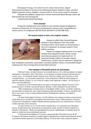 Благодарю Господа, что у меня есть тот, кому я могу писать. Будьте
благословенны братья и сестры истинной Божьей церкви. Живите в мире, делайте
добро и храните истину. Андрей, я написал тебе то, что не успел сказать в колонии.
Передай мои добрые, сердечные и теплые пожелания брату Володе и Вите. Да
благословит вас наш Господь Бог.
С уважением Сергей Приходько.

Стол заказов
В прошлое воскресение начал работать стол заказов продуктов здорового
питания на Июльской, 16. Что есть в ассортименте, сколько стоит, когда работает, можно узнать по телефонам: 093 070 36 92, 093 680 74 13, 093 408 20 91.

Не только играть и петь, но и паркет ложить
В одну из суббот брат Евгений Баранов
приехал в нашу общину и спел под гитару
несколько песен. Но он умеет не только играть и
петь. Он специалист по укладке паркета. И вот
работа началась.
Паркет из чердака переместился на то место,
которое ему предназначалось. Мало в каких
молитвенных домах есть паркетный пол. В
прошлый четверг работа по укладке паркета
закончилась, но дело еще не закончено. Предстоит
еще шлифовать, циклевать, шпаклевать, три раза скрывать лаком, а потом работа будет
завершенной. Пусть Господь благословит брата Евгения

Что говорят о Полевой школе ее участники.
- Вечное Слово, которое звучало на полевой школе,- это хлеб насущный, который
наполняет и насыщает душу. Для меня, это остановка, которая помогает рассмотреть и
понять путь, по которому нужно дальше идти. Многое открыл мне Господь на этой
полевой школе, - в чем нужно покаяться, в чем поменяться. Многие вещи увидела с
другой стороны. Радует то, что Господь открыл мой характер, и верю, что Он будет и
далее над ним работать.
Господь на этой полевой школе дал мир и спокойствие. Прошу Господа о Его
водительстве в личной и духовной жизни. Желаю, чтобы побывали на ней многие.
- Мне понравилась полевая школа. Атмосфера любви, пение, столовая, природа,
наставления, которые Бог дает через материалы проповедующих. Советы, которые дает
Бог и чего ждет от нас в повседневной жизни. Понравилась группа, в которой я
занималась.
- Я очень благодарна Господу, что Он побудил мое сердце оставить на несколько
дней свои дела и посвятить свое время исключительно тому, чтобы взыскать Господа,
познать Его намерения и обрести Божественное руководство для своей жизни. Господь
открыл больше, чем я ожидала.
- Слава Господу за то, что Он помог осуществить это чудесное дело Полевую
школу. Я приезжаю уже десятый раз и каждый раз вижу людей, которые меняются и
внешне и внутренно. Вижу как преображаются люди, прибывшие на первый заезд. Я
даже не узнаю их на последующих школах.
- Сердечная благодарность Господу и организаторам Полевой школы № 20.
Уезжаем с желанием изменить и пересмотреть приоритеты в своей христианской жизни,
с желанием вновь приехать на Полевую Школу. Господь был здесь утром во время

 