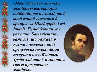 «Мені здається, що якби
моя Батьківщина була
найбіднішою на землі, то й
тоді вона б здавалася б
кращою за Швейцарію і всі
Італії. Ті, які бачили хоч
раз нашу Батьківщину,
кажуть, що бажали б
жити і померти на її
пречудових полях, що ж
говорити нам, її дітям.
Треба любити і пишатись
своєю прекрасною
матір'ю».

 
