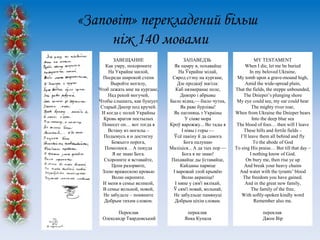 «Заповіт» перекладений більш
ніж 140 мовами
ЗАВЕЩАНИЕ
Как умру, похороните
На Украйне милой,
Посреди широкой степи
Выройте могилу,
Чтоб лежать мне на кургане,
Над рекой могучей,
Чтобы слышать, как бушует
Старый Днепр под кручей.
И когда с полей Украйны
Кровь врагов постылых
Понесет он… вот тогда я
Встану из могилы –
Подымусь я и достигну
Божьего порога,
Помолюся… А покуда
Я не знаю Бога.
Схороните и вставайте,
Цепи разорвите,
Злою вражескою кровью
Волю окропите.
И меня в семье великой,
В семье вольной, новой,
Не забудьте – помяните
Добрым тихим словом.

ЗАПАВЕДЗЬ
Як памру я, похавайце
На Ўкрайне мілай,
Сярод стэпу на кургане,
Дзе продкаў магіла:
Каб нязмеранае поле,
Дняпро і абрывы
Было відна,— было чутна,
Як раве бурлівы!
Як пагоняць з Украіны
У сіняе мора
Кроў варожжу... Во тады я
І нівы і горы —
Ўсѐ пакіну й да самога
Бога палунаю
Маліціся... А да тых пор —
Бога я не знаю!
Пахавайце ды ўставайце,
Кайданы парвіце
І варожай злой крывѐю
Волю акрапіце!
І мяне у сям'і вялікай,
Ў сям'і новай, вольнай,
Не забудзьце памянуці
Добрым ціхім словам.

MY TESTAMENT
When I die, let me be buried
In my beloved Ukraine,
My tomb upon a grave-mound high,
Amid the wide-spread plain,
That the fields, the steppe unbounded,
The Dnieper’s plunging shore
My eye could see, my ear could hear
The mighty river roar,
When from Ukraine the Dnieper bears
Into the deep blue sea
The blood of foes… then will I leave
These hills and fertile fields –
I’ll leave them all behind and fly
To the abode of God
To sing His praise… But till that day –
I nothing know of God.
On bury me, then rise ye up
And break your heavy chains
And water with the tyrants’ blood
The freedom you have gained.
And in the great new family,
The family of the free,
With softly-spoken kindly word
Remember also me.

Переклав
Олександр Твардовський

переклав
Янка Купала

переклав
Джон Вір

 