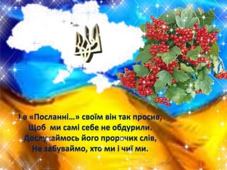 І в «Посланні…» своїм він так просив,
Щоб ми самі себе не обдурили.
Дослухаймось його пророчих слів,
Не забуваймо, хто ми і чиї ми.

 