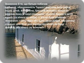 Знаменно й те, що батько побачив
здібності, обдарованість Тараса і вирізнив його серед
інших дітей. Вмираючи, Григорій Іванович нічого не
виділив йому із своєї спадщини: «Синові Тарасу із мого
хазяйства нічого не треба; — він не буде абияким
чоловіком: з його буде або щось дуже добре, або велике
ледащо; для його моє наслідство нічого не буде
значить, або нічого не поможе»

 